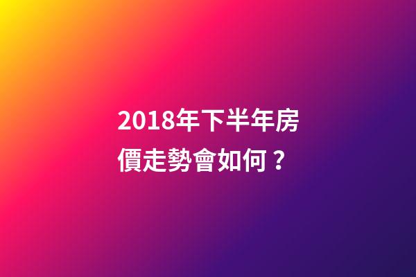 2018年下半年房價走勢會如何？